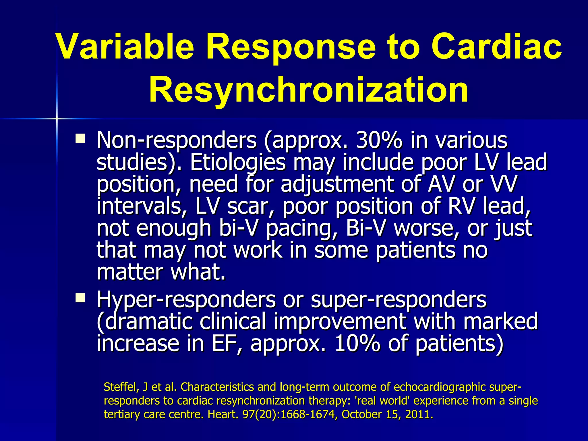 Variable Response to Cardiac Resynchronization Non-responders (approx. 30% in various studies). Etiologies may include poor LV lead position, need for adjustment of AV or VV intervals, LV scar, poor position of RV lead, not enough bi-V pacing, Bi-V worse, or just that may not work in some patients no matter what. Hyper-responders or super-responders (dramatic clinical improvement with marked increase in EF, approx. 10% of patients) Steffel, J et al. Characteristics and long-term outcome of echocardiographic super-responders to cardiac resynchronization therapy: 'real world' experience from a single tertiary care centre. Heart. 97(20):1668-1674, October 15, 2011. 