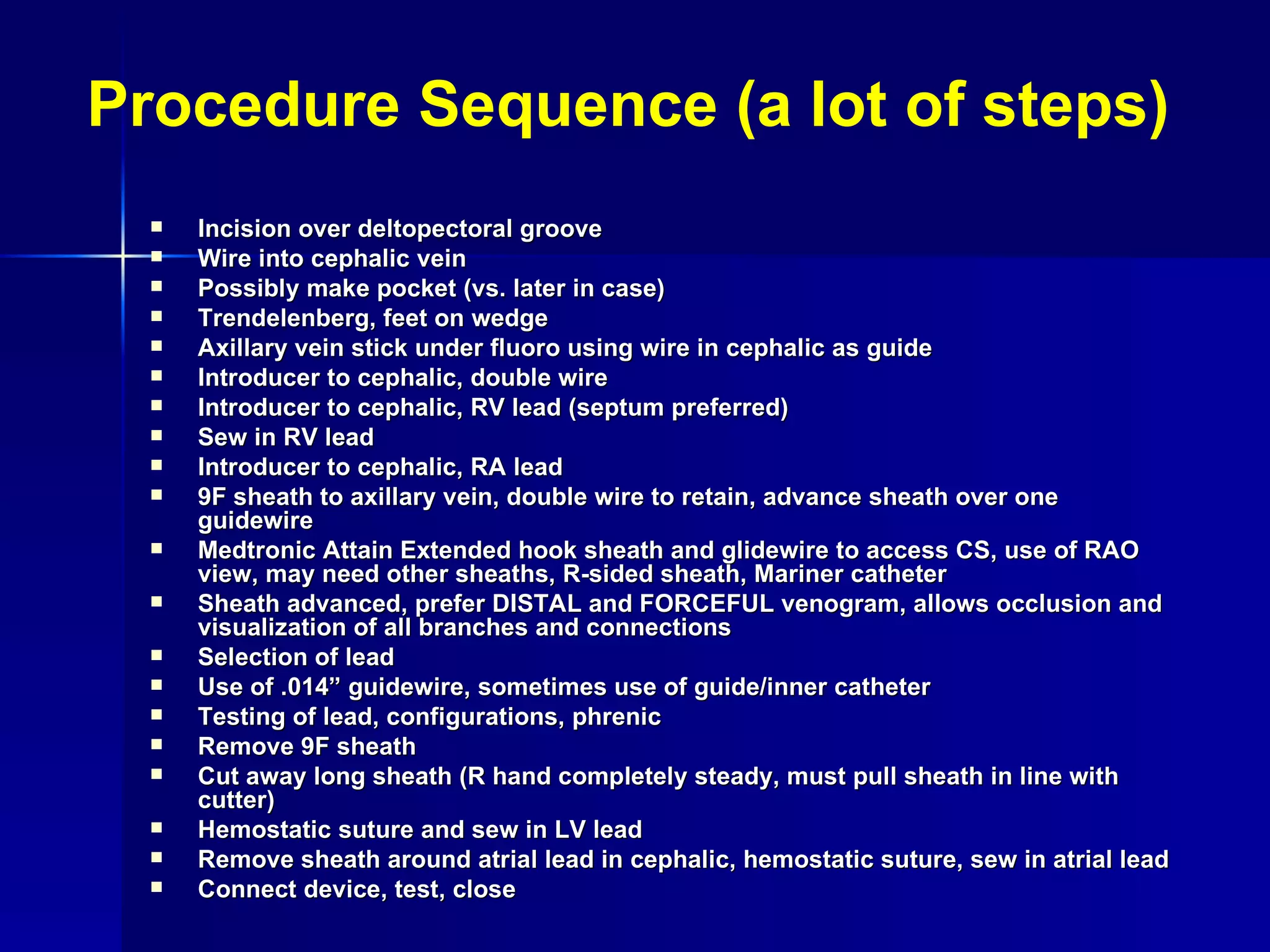 Procedure Sequence (a lot of steps) Incision over deltopectoral groove Wire into cephalic vein Possibly make pocket (vs. later in case) Trendelenberg, feet on wedge Axillary vein stick under fluoro using wire in cephalic as guide Introducer to cephalic, double wire Introducer to cephalic, RV lead (septum preferred) Sew in RV lead Introducer to cephalic, RA lead 9F sheath to axillary vein, double wire to retain, advance sheath over one guidewire Medtronic Attain Extended hook sheath and glidewire to access CS, use of RAO view, may need other sheaths, R-sided sheath, Mariner catheter Sheath advanced, prefer DISTAL and FORCEFUL venogram, allows occlusion and visualization of all branches and connections Selection of lead Use of .014” guidewire, sometimes use of guide/inner catheter Testing of lead, configurations, phrenic Remove 9F sheath Cut away long sheath (R hand completely steady, must pull sheath in line with cutter) Hemostatic suture and sew in LV lead Remove sheath around atrial lead in cephalic, hemostatic suture, sew in atrial lead Connect device, test, close 
