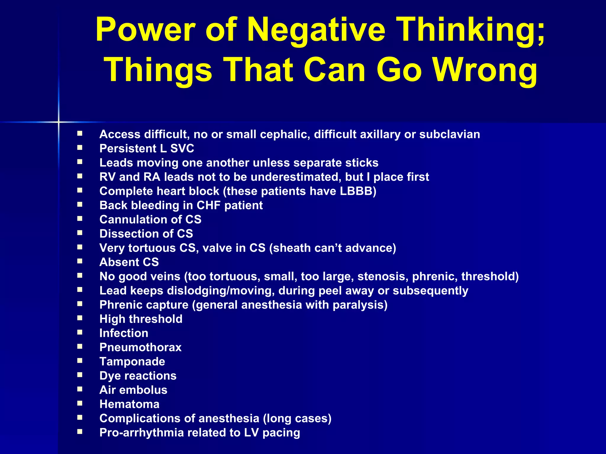 Power of Negative Thinking; Things That Can Go Wrong Access difficult, no or small cephalic, difficult axillary or subclavian Persistent L SVC Leads moving one another unless separate sticks RV and RA leads not to be underestimated, but I place first Complete heart block (these patients have LBBB) Back bleeding in CHF patient Cannulation of CS Dissection of CS Very tortuous CS, valve in CS (sheath can’t advance) Absent CS No good veins (too tortuous, small, too large, stenosis, phrenic, threshold) Lead keeps dislodging/moving, during peel away or subsequently Phrenic capture (general anesthesia with paralysis) High threshold Infection Pneumothorax Tamponade Dye reactions Air embolus Hematoma Complications of anesthesia (long cases) Pro-arrhythmia related to LV pacing 