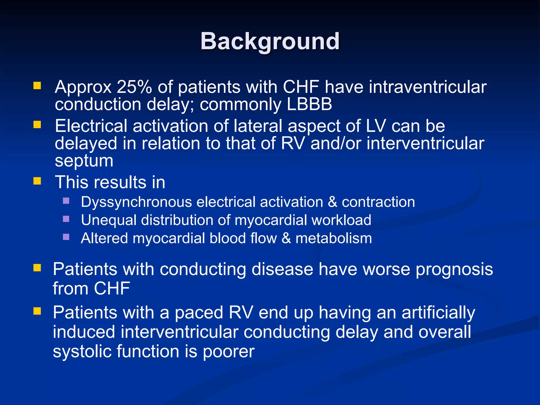 Background Approx 25% of patients with CHF have intraventricular conduction delay; commonly LBBB Electrical activation of lateral aspect of LV can be delayed in relation to that of RV and/or interventricular septum This results in  Dyssynchronous electrical activation & contraction Unequal distribution of myocardial workload Altered myocardial blood flow & metabolism Patients with conducting disease have worse prognosis from CHF Patients with a paced RV end up having an artificially induced interventricular conducting delay and overall systolic function is poorer 