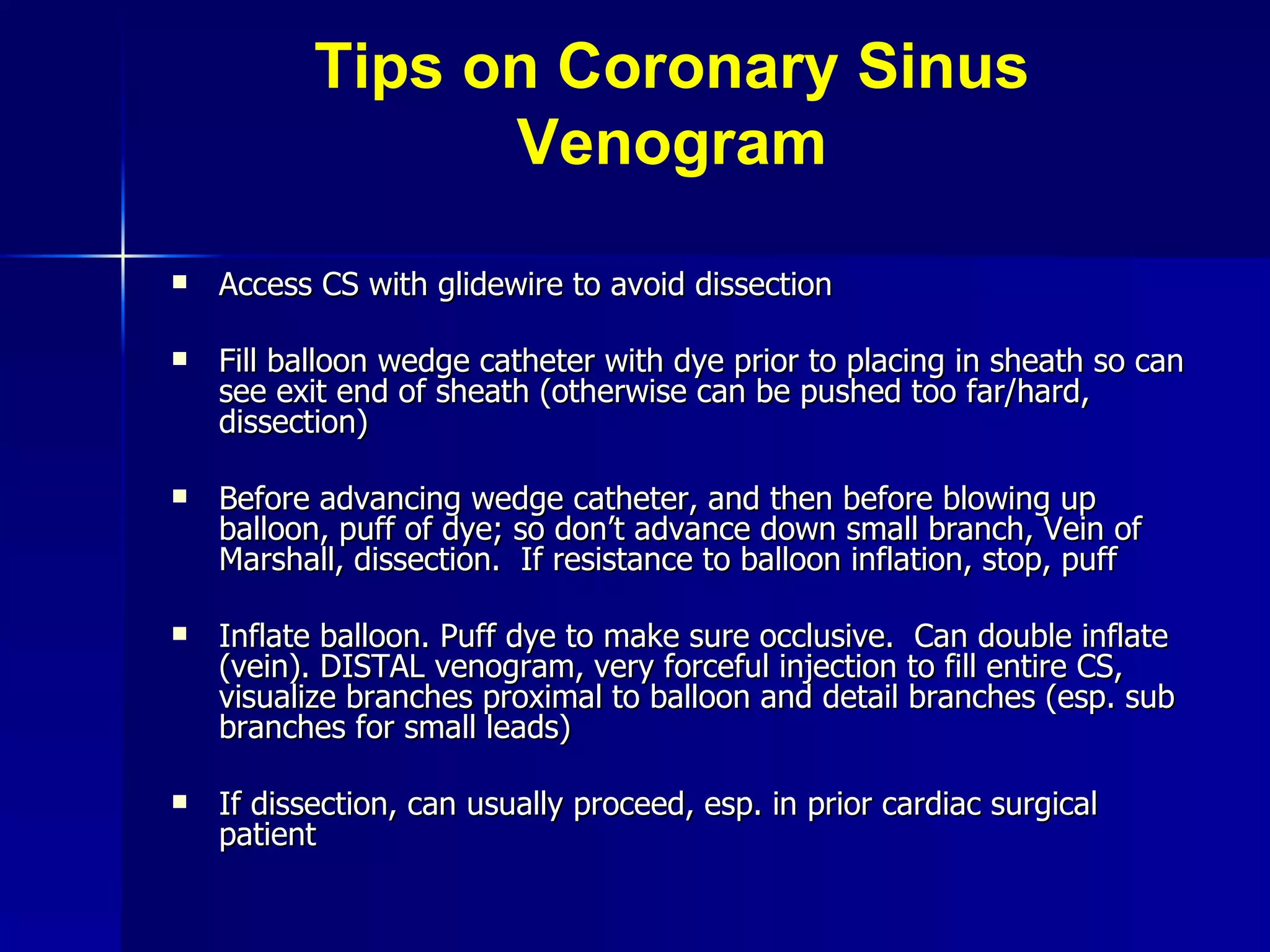 Tips on Coronary Sinus Venogram Access CS with glidewire to avoid dissection Fill balloon wedge catheter with dye prior to placing in sheath so can see exit end of sheath (otherwise can be pushed too far/hard, dissection) Before advancing wedge catheter, and then before blowing up balloon, puff of dye; so don’t advance down small branch, Vein of Marshall, dissection.  If resistance to balloon inflation, stop, puff Inflate balloon. Puff dye to make sure occlusive.  Can double inflate (vein). DISTAL venogram, very forceful injection to fill entire CS, visualize branches proximal to balloon and detail branches (esp. sub branches for small leads) If dissection, can usually proceed, esp. in prior cardiac surgical patient 