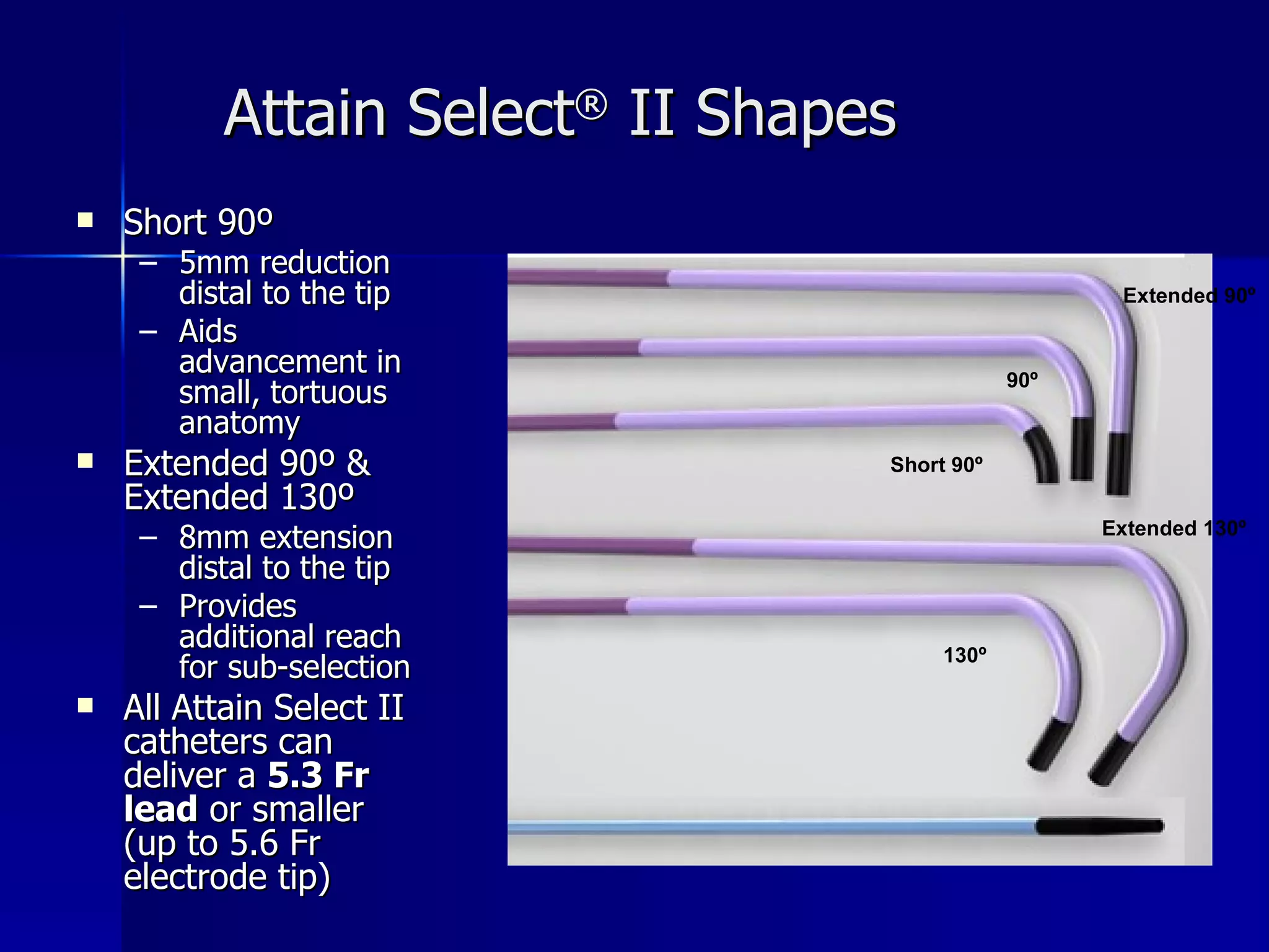 Short 90º 5mm reduction distal to the tip Aids advancement in small, tortuous anatomy Extended 90º & Extended 130º 8mm extension distal to the tip Provides additional reach for sub-selection All Attain Select II catheters can deliver a  5.3 Fr lead  or smaller (up to 5.6 Fr electrode tip) Attain Select ®  II Shapes Short 90º Extended 90º Extended 130º 130º 90º 