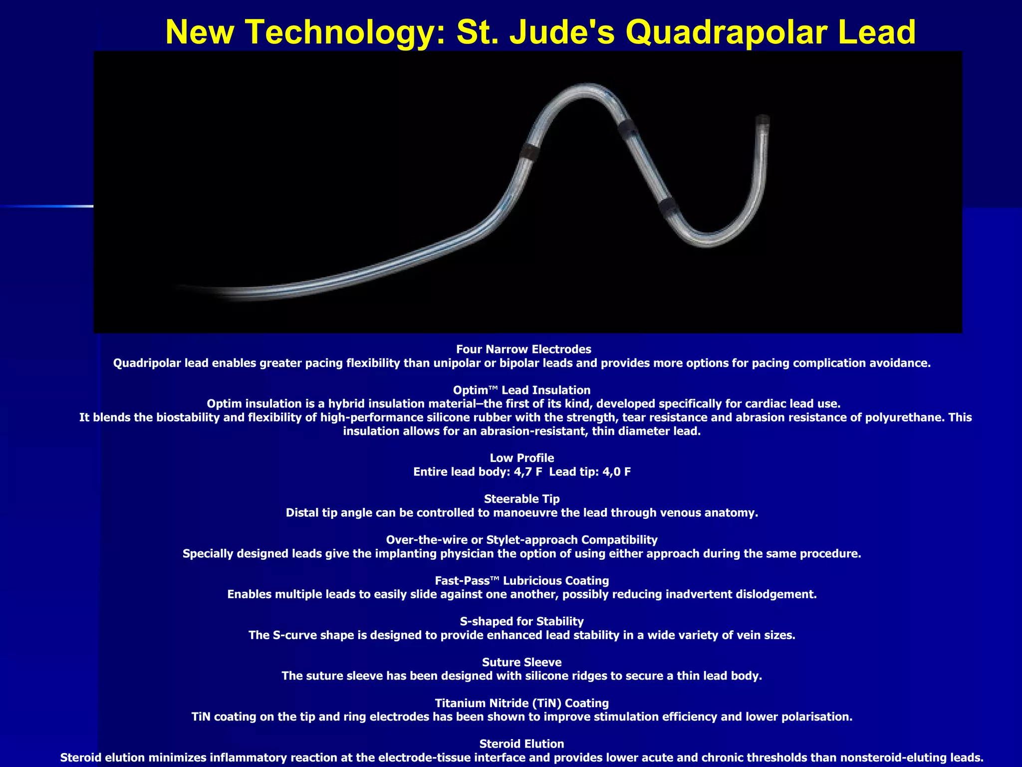 New Technology: St. Jude's Quadrapolar Lead Four Narrow Electrodes Quadripolar lead enables greater pacing flexibility than unipolar or bipolar leads and provides more options for pacing complication avoidance.  Optim™ Lead Insulation  Optim insulation is a hybrid insulation material–the first of its kind, developed specifically for cardiac lead use. It blends the biostability and flexibility of high-performance silicone rubber with the strength, tear resistance and abrasion resistance of polyurethane. This insulation allows for an abrasion-resistant, thin diameter lead.  Low Profile  Entire lead body: 4,7 F  Lead tip: 4,0 F  Steerable Tip  Distal tip angle can be controlled to manoeuvre the lead through venous anatomy.  Over-the-wire or Stylet-approach Compatibility  Specially designed leads give the implanting physician the option of using either approach during the same procedure.  Fast-Pass™ Lubricious Coating  Enables multiple leads to easily slide against one another, possibly reducing inadvertent dislodgement.  S-shaped for Stability  The S-curve shape is designed to provide enhanced lead stability in a wide variety of vein sizes.  Suture Sleeve  The suture sleeve has been designed with silicone ridges to secure a thin lead body.  Titanium Nitride (TiN) Coating  TiN coating on the tip and ring electrodes has been shown to improve stimulation efficiency and lower polarisation.  Steroid Elution  Steroid elution minimizes inflammatory reaction at the electrode-tissue interface and provides lower acute and chronic thresholds than nonsteroid-eluting leads.   