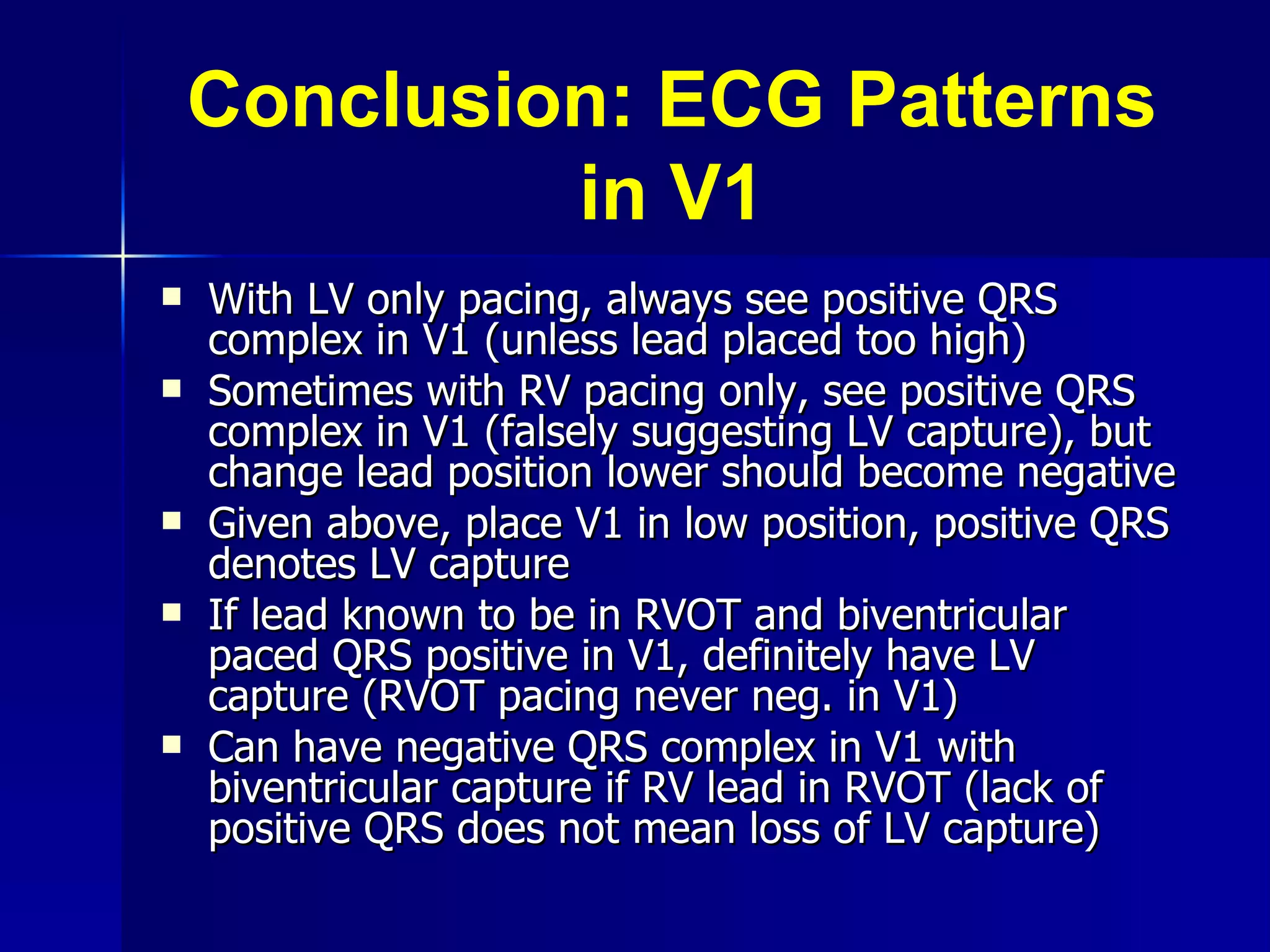 Conclusion: ECG Patterns in V1 With LV only pacing, always see positive QRS complex in V1 (unless lead placed too high) Sometimes with RV pacing only, see positive QRS complex in V1 (falsely suggesting LV capture), but change lead position lower should become negative Given above, place V1 in low position, positive QRS denotes LV capture If lead known to be in RVOT and biventricular paced QRS positive in V1, definitely have LV capture (RVOT pacing never neg. in V1) Can have negative QRS complex in V1 with  biventricular capture if RV lead in RVOT (lack of positive QRS does not mean loss of LV capture) 