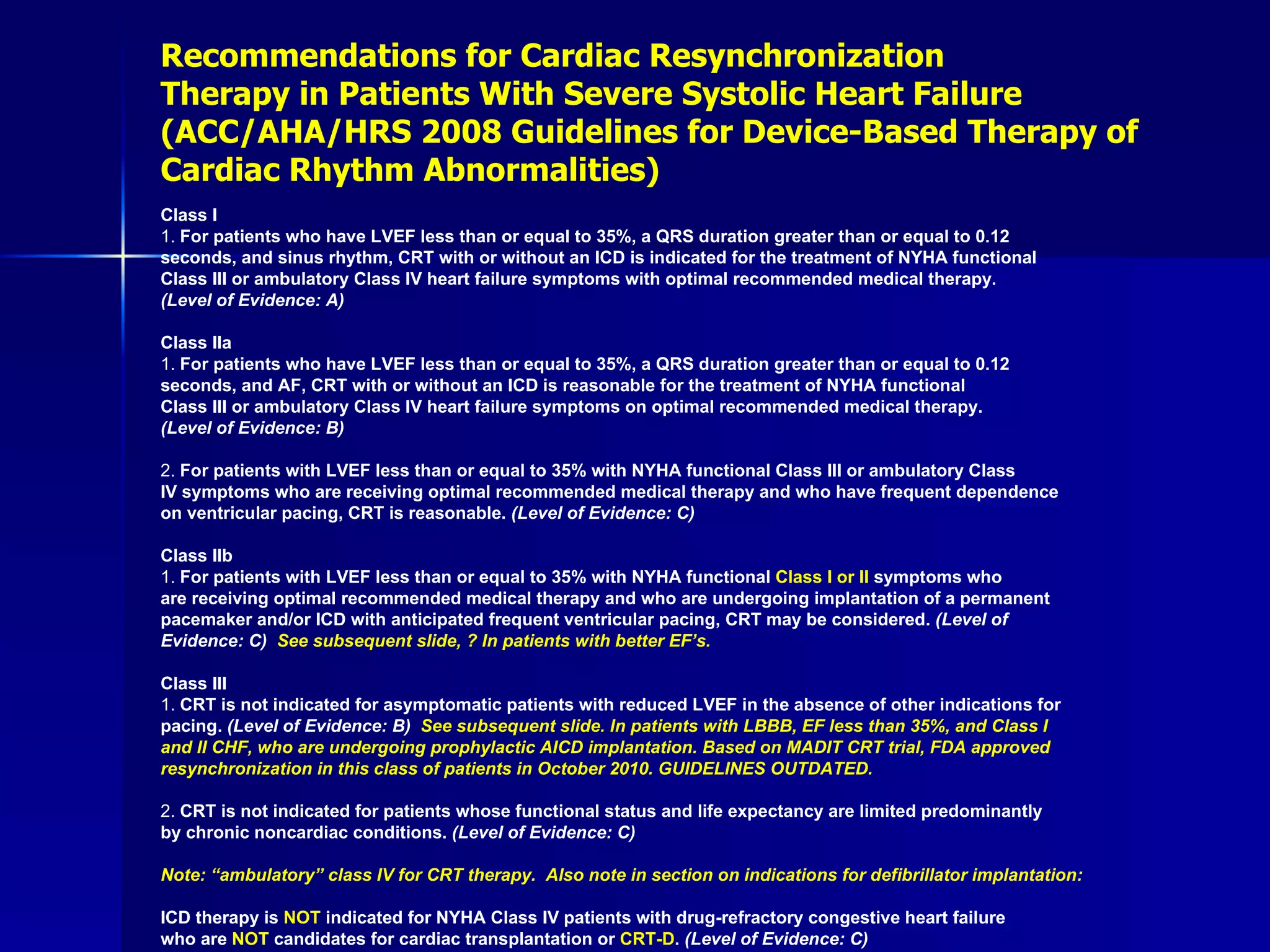 Recommendations for Cardiac Resynchronization Therapy in Patients With Severe Systolic Heart Failure (ACC/AHA/HRS 2008 Guidelines for Device-Based Therapy of Cardiac Rhythm Abnormalities) Class I 1.  For patients who have LVEF less than or equal to 35%, a QRS duration greater than or equal to 0.12 seconds, and sinus rhythm, CRT with or without an ICD is indicated for the treatment of NYHA functional Class III or ambulatory Class IV heart failure symptoms with optimal recommended medical therapy. (Level of Evidence: A)  Class IIa 1.  For patients who have LVEF less than or equal to 35%, a QRS duration greater than or equal to 0.12 seconds, and AF, CRT with or without an ICD is reasonable for the treatment of NYHA functional Class III or ambulatory Class IV heart failure symptoms on optimal recommended medical therapy. (Level of Evidence: B) 2.  For patients with LVEF less than or equal to 35% with NYHA functional Class III or ambulatory Class IV symptoms who are receiving optimal recommended medical therapy and who have frequent dependence on ventricular pacing, CRT is reasonable.  (Level of Evidence: C)  Class IIb 1.  For patients with LVEF less than or equal to 35% with NYHA functional  Class I or II  symptoms who are receiving optimal recommended medical therapy and who are undergoing implantation of a permanent pacemaker and/or ICD with anticipated frequent ventricular pacing, CRT may be considered.  (Level of Evidence: C)  See subsequent slide, ? In patients with better EF’s. Class III 1.  CRT is not indicated for asymptomatic patients with reduced LVEF in the absence of other indications for pacing.  (Level of Evidence: B)  See subsequent slide. In patients with LBBB, EF less than 35%, and Class I  and II CHF, who are undergoing prophylactic AICD implantation. Based on MADIT CRT trial, FDA approved  resynchronization in this class of patients in October 2010. GUIDELINES OUTDATED. 2.  CRT is not indicated for patients whose functional status and life expectancy are limited predominantly by chronic noncardiac conditions.  (Level of Evidence: C)  Note: “ambulatory” class IV for CRT therapy.  Also note in section on indications for defibrillator implantation: ICD therapy is  NOT  indicated for NYHA Class IV patients with drug-refractory congestive heart failure who are  NOT  candidates for cardiac transplantation or  CRT-D .  (Level of Evidence: C) 
