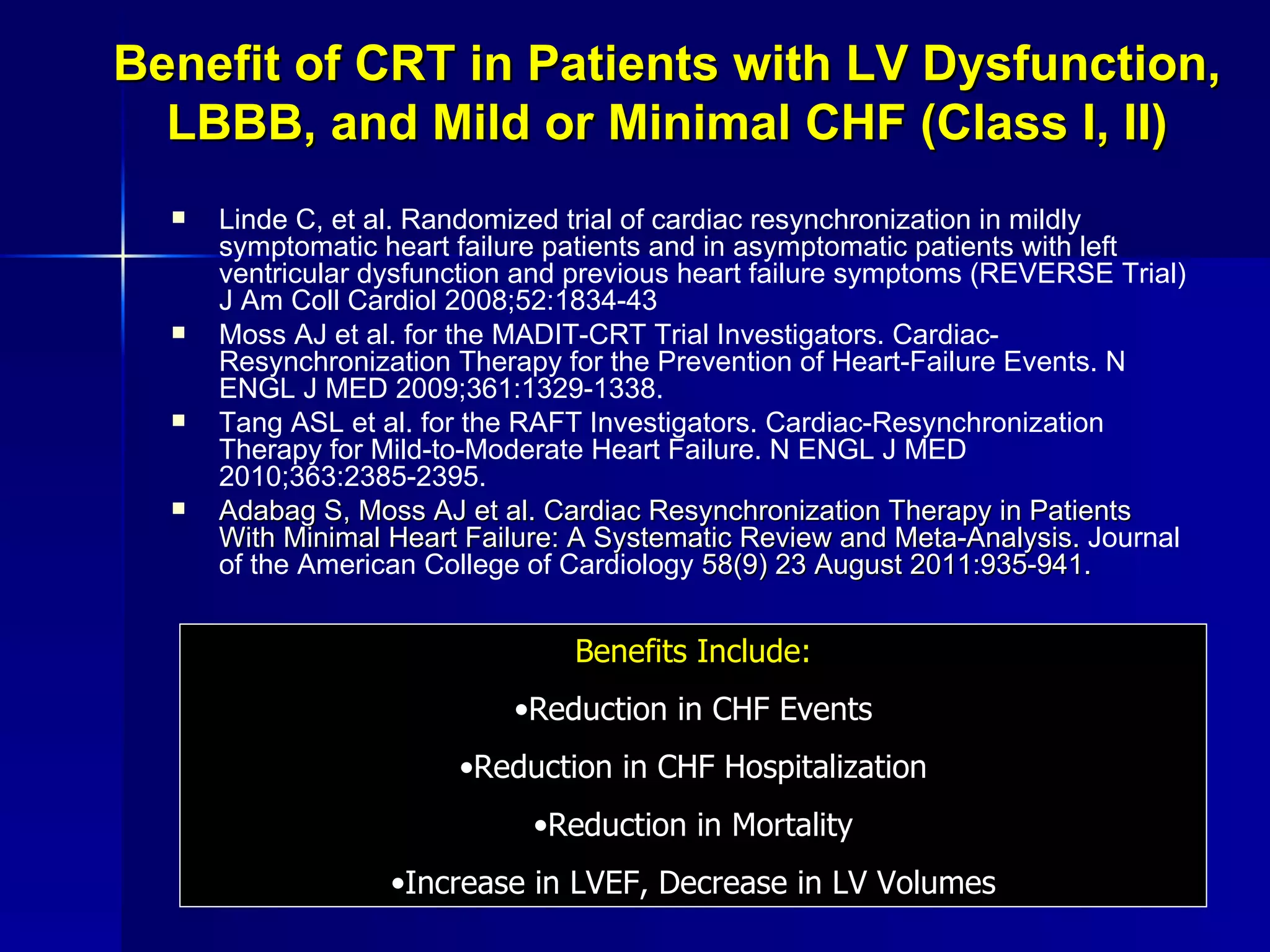 Benefit of CRT in Patients with LV Dysfunction, LBBB, and Mild or Minimal CHF (Class I, II) Linde C, et al. Randomized trial of cardiac resynchronization in mildly symptomatic heart failure patients and in asymptomatic patients with left ventricular dysfunction and previous heart failure symptoms (REVERSE Trial) J Am Coll Cardiol 2008;52:1834-43   Moss AJ et al. for the MADIT-CRT Trial Investigators. Cardiac-Resynchronization Therapy for the Prevention of Heart-Failure Events. N ENGL J MED 2009;361:1329-1338. Tang ASL et al. for the RAFT Investigators. Cardiac-Resynchronization Therapy for Mild-to-Moderate Heart Failure. N ENGL J MED 2010;363:2385-2395. Adabag S, Moss AJ et al. Cardiac Resynchronization Therapy in Patients With Minimal Heart Failure: A Systematic Review and Meta-Analysis.  Journal of the American College of Cardiology  58(9) 23 August 2011:935-941. Benefits Include: Reduction in CHF Events Reduction in CHF Hospitalization Reduction in Mortality Increase in LVEF, Decrease in LV Volumes 