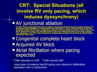 CRT:  Special Situations (all involve RV only pacing, which induces dyssynchrony) AV junctional ablation   ( Cardiac resynchronization therapy in patients undergoing atrioventricular junction ablation for permanent atrial fibrillation: a randomized trial.  Eur  Heart J.  2011; 32(19):2420-9 , found the beneficial effects of CRT were consistent in patients who had ejection fraction ≤35%, New York Heart Association Class ≥III and QRS width ≥120 and in those who did not. At multi-variable Cox regression, only CRT mode remained an independent predictor of absence of clinical failure during the follow-up) Congenital complete heart block Acquired AV block Atrial fibrillation where pacing expected ? With reduction in LVEF  ? With normal LVEF Large body of evidence that RV pacing very adverse in defibrillator population with LV dysfunction 