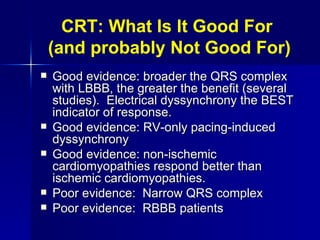 CRT: What Is It Good For  (and probably Not Good For) Good evidence: broader the QRS complex with LBBB, the greater the benefit (several studies).  Electrical dyssynchrony the BEST indicator of response. Good evidence: RV-only pacing-induced dyssynchrony Good evidence: non-ischemic cardiomyopathies respond better than ischemic cardiomyopathies. Poor evidence:  Narrow QRS complex Poor evidence:  RBBB patients 