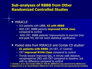 Sub-analyses of RBBB from Other Randomized Controlled Studies MIRACLE 1   313 patients with LBBB,  43 with RBBB With CRT, RBBB patients  improved NYHA class  compared to control  With CRT, RBBB patients’ improvements in exercise time and peak VO 2  did not reach statistical significance Pooled data from MIRACLE and Contak CD studies 2 61 patients with RBBB  (34 CRT, 27 Control) CRT  improved NYHA Class  compared to control  Trends toward improved QoL, 6 minute walk distance, norepinephrine (NE) with CRT compared to baseline, but with no difference compared to control 1. Aranda J, et al. Clin Cardiol 2004;27: 678–82. [MIRACLE was sponsored by Medtronic] 2. Egoavil CA, et al. Heart Rhythm 2005;2:611–615. [Contak CD was sponsored by Guidant] 