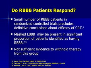 Do RBBB Patients Respond? Small number of RBBB patients in randomized controlled trials precludes definitive conclusions about efficacy of CRT. 1 Masked LBBB  may be present in significant proportion of patients identified as having RBBB. 2,3 Not sufficient evidence to withhold therapy from this group 1. J Am Coll Cardiol, 2008; 51:2085-2105 2. Fantoni C, et al. J Cardiovasc Electrophysiol 200516:112-119 3. Aranda J, et al. Clin Cardiol 2004;27: 678–82.   