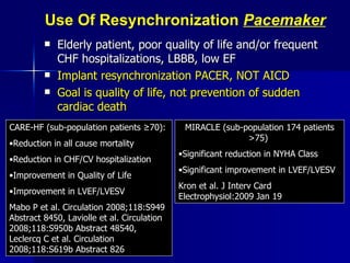 Use Of Resynchronization  Pacemaker Elderly patient, poor quality of life and/or frequent CHF hospitalizations, LBBB, low EF Implant resynchronization PACER, NOT AICD Goal is quality of life, not prevention of sudden cardiac death CARE-HF (sub-population patients  ≥70):   Reduction in all cause mortality Reduction in CHF/CV hospitalization Improvement in Quality of Life Improvement in LVEF/LVESV Mabo P et al. Circulation 2008;118:S949 Abstract 8450, Laviolle et al. Circulation 2008;118:S950b Abstract 48540, Leclercq C et al. Circulation 2008;118:S619b Abstract 826 MIRACLE (sub-population 174 patients >75)  Significant reduction in NYHA Class Significant improvement in LVEF/LVESV Kron et al. J Interv Card Electrophysiol:2009 Jan 19 