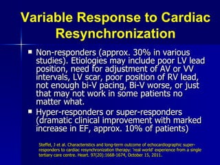 Variable Response to Cardiac Resynchronization Non-responders (approx. 30% in various studies). Etiologies may include poor LV lead position, need for adjustment of AV or VV intervals, LV scar, poor position of RV lead, not enough bi-V pacing, Bi-V worse, or just that may not work in some patients no matter what. Hyper-responders or super-responders (dramatic clinical improvement with marked increase in EF, approx. 10% of patients) Steffel, J et al. Characteristics and long-term outcome of echocardiographic super-responders to cardiac resynchronization therapy: 'real world' experience from a single tertiary care centre. Heart. 97(20):1668-1674, October 15, 2011. 