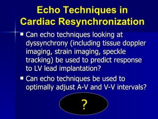 Echo Techniques in Cardiac Resynchronization Can echo techniques looking at dyssynchrony (including tissue doppler imaging, strain imaging, speckle tracking) be used to predict response to LV lead implantation? Can echo techniques be used to optimally adjust A-V and V-V intervals? ? 