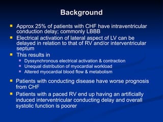 Background Approx 25% of patients with CHF have intraventricular conduction delay; commonly LBBB Electrical activation of lateral aspect of LV can be delayed in relation to that of RV and/or interventricular septum This results in  Dyssynchronous electrical activation & contraction Unequal distribution of myocardial workload Altered myocardial blood flow & metabolism Patients with conducting disease have worse prognosis from CHF Patients with a paced RV end up having an artificially induced interventricular conducting delay and overall systolic function is poorer 