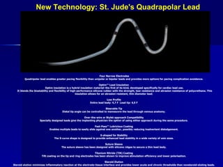 New Technology: St. Jude's Quadrapolar Lead Four Narrow Electrodes Quadripolar lead enables greater pacing flexibility than unipolar or bipolar leads and provides more options for pacing complication avoidance.  Optim™ Lead Insulation  Optim insulation is a hybrid insulation material–the first of its kind, developed specifically for cardiac lead use. It blends the biostability and flexibility of high-performance silicone rubber with the strength, tear resistance and abrasion resistance of polyurethane. This insulation allows for an abrasion-resistant, thin diameter lead.  Low Profile  Entire lead body: 4,7 F  Lead tip: 4,0 F  Steerable Tip  Distal tip angle can be controlled to manoeuvre the lead through venous anatomy.  Over-the-wire or Stylet-approach Compatibility  Specially designed leads give the implanting physician the option of using either approach during the same procedure.  Fast-Pass™ Lubricious Coating  Enables multiple leads to easily slide against one another, possibly reducing inadvertent dislodgement.  S-shaped for Stability  The S-curve shape is designed to provide enhanced lead stability in a wide variety of vein sizes.  Suture Sleeve  The suture sleeve has been designed with silicone ridges to secure a thin lead body.  Titanium Nitride (TiN) Coating  TiN coating on the tip and ring electrodes has been shown to improve stimulation efficiency and lower polarisation.  Steroid Elution  Steroid elution minimizes inflammatory reaction at the electrode-tissue interface and provides lower acute and chronic thresholds than nonsteroid-eluting leads.   