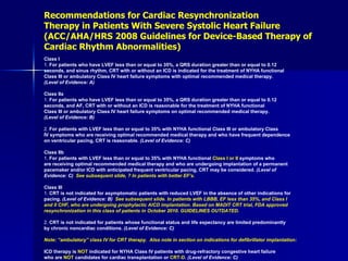 Recommendations for Cardiac Resynchronization Therapy in Patients With Severe Systolic Heart Failure (ACC/AHA/HRS 2008 Guidelines for Device-Based Therapy of Cardiac Rhythm Abnormalities) Class I 1.  For patients who have LVEF less than or equal to 35%, a QRS duration greater than or equal to 0.12 seconds, and sinus rhythm, CRT with or without an ICD is indicated for the treatment of NYHA functional Class III or ambulatory Class IV heart failure symptoms with optimal recommended medical therapy. (Level of Evidence: A)  Class IIa 1.  For patients who have LVEF less than or equal to 35%, a QRS duration greater than or equal to 0.12 seconds, and AF, CRT with or without an ICD is reasonable for the treatment of NYHA functional Class III or ambulatory Class IV heart failure symptoms on optimal recommended medical therapy. (Level of Evidence: B) 2.  For patients with LVEF less than or equal to 35% with NYHA functional Class III or ambulatory Class IV symptoms who are receiving optimal recommended medical therapy and who have frequent dependence on ventricular pacing, CRT is reasonable.  (Level of Evidence: C)  Class IIb 1.  For patients with LVEF less than or equal to 35% with NYHA functional  Class I or II  symptoms who are receiving optimal recommended medical therapy and who are undergoing implantation of a permanent pacemaker and/or ICD with anticipated frequent ventricular pacing, CRT may be considered.  (Level of Evidence: C)  See subsequent slide, ? In patients with better EF’s. Class III 1.  CRT is not indicated for asymptomatic patients with reduced LVEF in the absence of other indications for pacing.  (Level of Evidence: B)  See subsequent slide. In patients with LBBB, EF less than 35%, and Class I  and II CHF, who are undergoing prophylactic AICD implantation. Based on MADIT CRT trial, FDA approved  resynchronization in this class of patients in October 2010. GUIDELINES OUTDATED. 2.  CRT is not indicated for patients whose functional status and life expectancy are limited predominantly by chronic noncardiac conditions.  (Level of Evidence: C)  Note: “ambulatory” class IV for CRT therapy.  Also note in section on indications for defibrillator implantation: ICD therapy is  NOT  indicated for NYHA Class IV patients with drug-refractory congestive heart failure who are  NOT  candidates for cardiac transplantation or  CRT-D .  (Level of Evidence: C) 