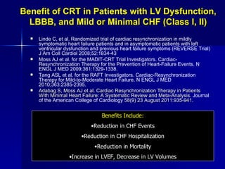Benefit of CRT in Patients with LV Dysfunction, LBBB, and Mild or Minimal CHF (Class I, II) Linde C, et al. Randomized trial of cardiac resynchronization in mildly symptomatic heart failure patients and in asymptomatic patients with left ventricular dysfunction and previous heart failure symptoms (REVERSE Trial) J Am Coll Cardiol 2008;52:1834-43   Moss AJ et al. for the MADIT-CRT Trial Investigators. Cardiac-Resynchronization Therapy for the Prevention of Heart-Failure Events. N ENGL J MED 2009;361:1329-1338. Tang ASL et al. for the RAFT Investigators. Cardiac-Resynchronization Therapy for Mild-to-Moderate Heart Failure. N ENGL J MED 2010;363:2385-2395. Adabag S, Moss AJ et al. Cardiac Resynchronization Therapy in Patients With Minimal Heart Failure: A Systematic Review and Meta-Analysis.  Journal of the American College of Cardiology  58(9) 23 August 2011:935-941. Benefits Include: Reduction in CHF Events Reduction in CHF Hospitalization Reduction in Mortality Increase in LVEF, Decrease in LV Volumes 