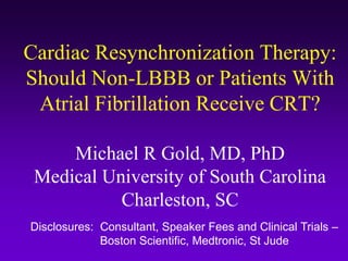 Cardiac Resynchronization Therapy:
Should Non-LBBB or Patients With
Atrial Fibrillation Receive CRT?
Michael R Gold, MD, PhD
Medical University of South Carolina
Charleston, SC
Disclosures: Consultant, Speaker Fees and Clinical Trials –
Boston Scientific, Medtronic, St Jude
 