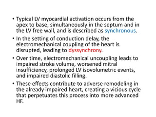 • Typical LV myocardial activation occurs from the
apex to base, simultaneously in the septum and in
the LV free wall, and is described as synchronous.
• In the setting of conduction delay, the
electromechanical coupling of the heart is
disrupted, leading to dyssynchrony.
• Over time, electromechanical uncoupling leads to
impaired stroke volume, worsened mitral
insufficiency, prolonged LV isovolumetric events,
and impaired diastolic filling.
• These effects contribute to adverse remodeling in
the already impaired heart, creating a vicious cycle
that perpetuates this process into more advanced
HF.
 