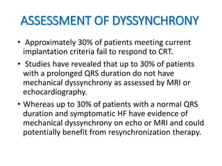 ASSESSMENT OF DYSSYNCHRONY
• Approximately 30% of patients meeting current
implantation criteria fail to respond to CRT.
• Studies have revealed that up to 30% of patients
with a prolonged QRS duration do not have
mechanical dyssynchrony as assessed by MRI or
echocardiography.
• Whereas up to 30% of patients with a normal QRS
duration and symptomatic HF have evidence of
mechanical dyssynchrony on echo or MRI and could
potentially benefit from resynchronization therapy.
 