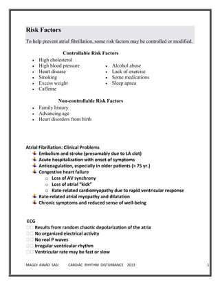 MAGDI AWAD SASI CARDIAC RHYTHM DISTURBANCE 2013 10
Risk Factors
To help prevent atrial fibrillation, some risk factors may be controlled or modified.
Controllable Risk Factors
High cholesterol
High blood pressure
Heart disease
Smoking
Excess weight
Caffeine
Alcohol abuse
Lack of exercise
Some medications
Sleep apnea
Non-controllable Risk Factors
Family history
Advancing age
Heart disorders from birth
Atrial Fibrillation: Clinical Problems
Embolism and stroke (presumably due to LA clot)
Acute hospitalization with onset of symptoms
Anticoagulation, especially in older patients (> 75 yr.)
Congestive heart failure
o Loss of AV synchrony
o Loss of atrial “kick”
o Rate-related cardiomyopathy due to rapid ventricular response
Rate-related atrial myopathy and dilatation
Chronic symptoms and reduced sense of well-being
ECG
��Results from random chaotic depolarization of the atria
��No organized electrical activity
��No real P waves
��Irregular ventricular rhythm
��Ventricular rate may be fast or slow
 