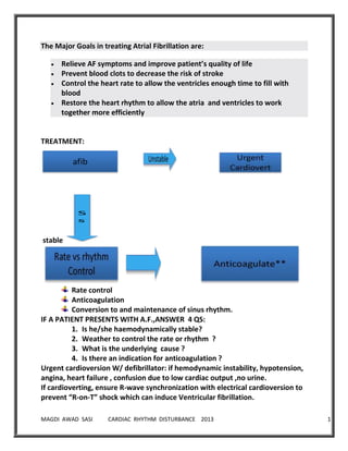 MAGDI AWAD SASI CARDIAC RHYTHM DISTURBANCE 2013 11
The Major Goals in treating Atrial Fibrillation are:
Relieve AF symptoms and improve patient’s quality of life
Prevent blood clots to decrease the risk of stroke
Control the heart rate to allow the ventricles enough time to fill with
blood
Restore the heart rhythm to allow the atria and ventricles to work
together more efficiently
TREATMENT:
stable
Rate control
Anticoagulation
Conversion to and maintenance of sinus rhythm.
IF A PATIENT PRESENTS WITH A.F.,ANSWER 4 QS:
1. Is he/she haemodynamically stable?
2. Weather to control the rate or rhythm ?
3. What is the underlying cause ?
4. Is there an indication for anticoagulation ?
Urgent cardioversion W/ defibrillator: if hemodynamic instability, hypotension,
angina, heart failure , confusion due to low cardiac output ,no urine.
If cardioverting, ensure R-wave synchronization with electrical cardioversion to
prevent “R-on-T” shock which can induce Ventricular fibrillation.
 
