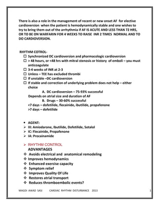 MAGDI AWAD SASI CARDIAC RHYTHM DISTURBANCE 2013 12
There is also a role in the management of recent or new onset AF for elective
cardioversion when the patient is hemodynamically stable and one wishes to
try to bring them out of the arrhythmia if AF IS ACUTE AND LESS THAN 72 HRS,
OR TO BE ON WARFARIN FOR 4 WEEKS TO RAISE INR 2 TIMES NORMAL AND TO
DO CARDIOVERSION.
RHYTHM COTROL-
 Synchronized DC cardioversion and pharmacologic cardioversion
 > 48 hours, or <48 hrs with mitral stenosis or history of emboli – you must
anticoagulate
 3-4 weeks of INR at 2-3
 Unless – TEE has excluded thrombi
 If unstable –DC cardioversion
 If stable and correction of underlying problem does not help – either
choice
A. DC cardioversion – 75-93% successful
Depends on atrial size and duration of AF
B. Drugs – 30-60% successful
<7 days – dofetilide, flecainide, ibutilide, propafenone
>7 days – dofetilide
 AGENT:
 III: Amiodarone, Ibutilide, Dofetilide, Sotalol
 IC: Flecainide, Propafenone
 IA: Procainamide
 RHYTHM CONTROL
ADVANTAGES
 Avoids electrical and anatomical remodeling
 Improves hemodynamics
 Enhanced exercise capacity
 Symptom relief
 Improves Quality Of Life
 Restores atrial transport
 Reduces thromboembolic events?
 