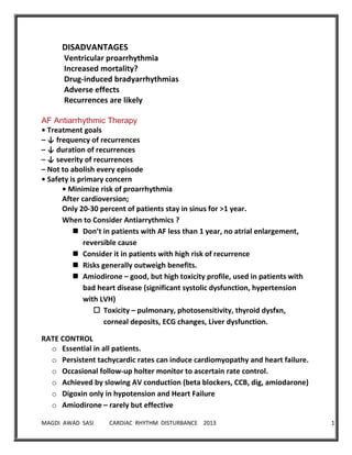 MAGDI AWAD SASI CARDIAC RHYTHM DISTURBANCE 2013 13
DISADVANTAGES
Ventricular proarrhythmia
Increased mortality?
Drug-induced bradyarrhythmias
Adverse effects
Recurrences are likely
AF Antiarrhythmic Therapy
• Treatment goals
– ↓ frequency of recurrences
– ↓ duration of recurrences
– ↓ severity of recurrences
– Not to abolish every episode
• Safety is primary concern
• Minimize risk of proarrhythmia
After cardioversion;
Only 20-30 percent of patients stay in sinus for >1 year.
When to Consider Antiarrythmics ?
 Don’t in patients with AF less than 1 year, no atrial enlargement,
reversible cause
 Consider it in patients with high risk of recurrence
 Risks generally outweigh benefits.
 Amiodirone – good, but high toxicity profile, used in patients with
bad heart disease (significant systolic dysfunction, hypertension
with LVH)
 Toxicity – pulmonary, photosensitivity, thyroid dysfxn,
corneal deposits, ECG changes, Liver dysfunction.
RATE CONTROL
o Essential in all patients.
o Persistent tachycardic rates can induce cardiomyopathy and heart failure.
o Occasional follow-up holter monitor to ascertain rate control.
o Achieved by slowing AV conduction (beta blockers, CCB, dig, amiodarone)
o Digoxin only in hypotension and Heart Failure
o Amiodirone – rarely but effective
 