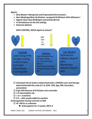 MAGDI AWAD SASI CARDIAC RHYTHM DISTURBANCE 2013 14
Agents:
 Beta Blocker: Metoprolol and Propranolol (ICU=esmolol )
 Non-dihydropyridine CA blockers: verapamil & Diltiazem (ICU=diltiazem )
 Digoxin Goal: Rest 60-80 bpm and Activity 80-110
 IV Amiodarone (in the ICU setting)
 Electrical ablation
RATE CONTROL; Which Agent to choose?
 Estimated risk of stroke is determined with a CHADS2 score and therapy
determined with this scale of 1-6. (CHF, HTN, Age, DM, Secondary
prevention)
 0 get ASA because of 0.5%/year w/o coumadin
 1-2 intermediate risk
 > or = 3 warfarin
 P.S. – ASA usually added to warfarin
Anticoagulation during reversion to NSR
 AF >48 hrs or unknown
 Anticoagulate for >3 weeks, INR 2-3
 