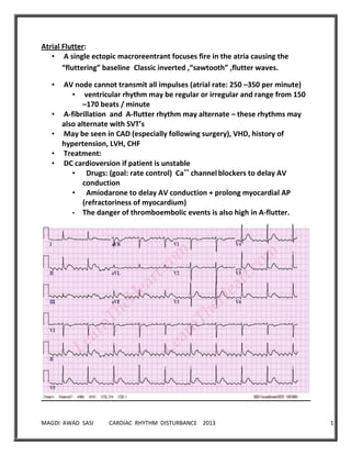 MAGDI AWAD SASI CARDIAC RHYTHM DISTURBANCE 2013 17
Atrial Flutter:
• A single ectopic macroreentrant focuses fire in the atria causing the
“fluttering” baseline Classic inverted ,“sawtooth” ,flutter waves.
• AV node cannot transmit all impulses (atrial rate: 250 –350 per minute)
• ventricular rhythm may be regular or irregular and range from 150
–170 beats / minute
• A-fibrillation and A-flutter rhythm may alternate – these rhythms may
also alternate with SVT’s
• May be seen in CAD (especially following surgery), VHD, history of
hypertension, LVH, CHF
• Treatment:
• DC cardioversion if patient is unstable
• Drugs: (goal: rate control) Ca++
channelblockers to delay AV
conduction
• Amiodarone to delay AV conduction + prolong myocardial AP
(refractoriness of myocardium)
• The danger of thromboembolic events is also high in A-flutter.
 