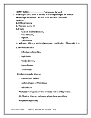 MAGDI AWAD SASI CARDIAC RHYTHM DISTURBANCE 2013 27
HEART BLOCK------------------------First-degree AV block
• First-degree (AV) block is defined as a fixed prolonged PR interval
exceeding 0.21 seconds with all atrial impulses conducted.
CAUSESE:
1. Athletic training
2. Vascular--Acute MI
3. Drugs:
• Calcium channel blockers,
• Beta-blockers,
• Digoxin,
• Amiodarone
4. Valvular-- Mitral or aortic valve annulus calcification , Rheumatic fever
5. Infectious disease:
• Infective endocarditis,
• Diphtheria,
• Chagas disease,
• Lyme disease,
• Tuberculosis
6.Collagen vascular disease:
• Rheumatoid arthritis
• systemic lupus erythematous
• scleroderma
7.Fetuses of pregnant women who are anti-SSA/Ro positive.
8.Infiltrative diseases such as amyloidosis or sarcoidosis
9.Myotonic dystrophy
 