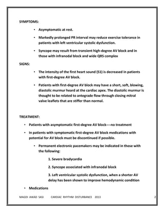 MAGDI AWAD SASI CARDIAC RHYTHM DISTURBANCE 2013 28
SYMPTOMS:
• Asymptomatic at rest.
• Markedly prolonged PR interval may reduce exercise tolerance in
patients with left ventricular systolic dysfunction.
• Syncope may result from transient high-degree AV block and in
those with infranodal block and wide QRS complex
SIGNS:
• The intensity of the first heart sound (S1) is decreased in patients
with first-degree AV block.
• Patients with first-degree AV block may have a short, soft, blowing,
diastolic murmur heard at the cardiac apex. The diastolic murmur is
thought to be related to antegrade flow through closing mitral
valve leaflets that are stiffer than normal.
TREATMENT:
• Patients with asymptomatic first-degree AV block----no treatment
• In patients with symptomatic first-degree AV block medications with
potential for AV block must be discontinued if possible.
• Permanent electronic pacemakers may be indicated in those with
the following:
1. Severe bradycardia
2. Syncope associated with infranodal block
3. Left ventricular systolic dysfunction, when a shorter AV
delay has been shown to improve hemodynamic condition
• Medications
 