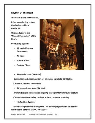 MAGDI AWAD SASI CARDIAC RHYTHM DISTURBANCE 2013 3
Rhythm Of The Heart
The Heart is Like an Orchestra.
It has a conducting system
that is directed by a
conductor.
This conductor is the
“Natural Pacemaker” of the
Heart.
Conducting System:
- SA node (Primary
Pacemaker)
- AV node
- Bundle of His
- Purkinje Fibers
• Sino-Atrial node (SA Node)
-Origination and dissemination of electrical signals to BOTH atria
-Causes BOTH atria to contract
• Atrioventricular Node (AV Node)
-Transmits signal to ventricles by going through interventricular septum
-Causes intentional delay, to allow atria to complete pumping
• His Purkinje System
-Electrical signal flows through the His-Purkinje system and causes the
ventricles to contract SIMULTANEOUSLY
 