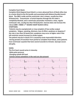 MAGDI AWAD SASI CARDIAC RHYTHM DISTURBANCE 2013 34
Complete heart block:
Complete (third-degree) heart block is a more advanced form of block often due
to a lesion distal to the His bundle and associated with bilateral bundle branch
block. The QRS is wide and the ventricular rate is slower, usually less than
50 beats/min. Transmission of atrial impulses through the AV node is
completely blocked, and a ventricular pacemaker maintains a slow, regular
ventricular rate, usually less than 45 beats/min. Exercise does not increase the
rate.(( LBBB + RBBB+ 1ST
DEGREE HAERT BLOCK=CHB ))
SYMPTOMS:
Patients may be asymptomatic or may complain of low cardiac output
symptoms- fatigue, sweating, dizziness, lose of effort, weakness or dyspnea if
the rate is less than 35 beats/min; symptoms may occur at higher rates if the
left ventricle cannot increase its stroke output.
The patient may be in shock if it is caused by acute myocardial infarction.
During periods of transition from partial to complete heart block, some patients
have ventricular asystole that lasts several seconds to minutes. Syncope occurs
abruptly.
SIGNS:
The first heart sound varies in intensity
Wide pulse pressure
Changing systolic BP level
Cannon venous pulsations in the neck are also present.
 