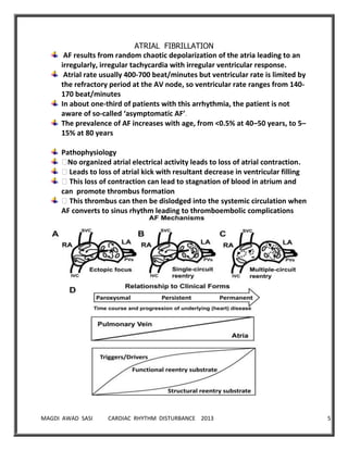 MAGDI AWAD SASI CARDIAC RHYTHM DISTURBANCE 2013 5
ATRIAL FIBRILLATION
AF results from random chaotic depolarization of the atria leading to an
irregularly, irregular tachycardia with irregular ventricular response.
Atrial rate usually 400-700 beat/minutes but ventricular rate is limited by
the refractory period at the AV node, so ventricular rate ranges from 140-
170 beat/minutes
In about one-third of patients with this arrhythmia, the patient is not
aware of so-called ‘asymptomatic AF’.
The prevalence of AF increases with age, from <0.5% at 40–50 years, to 5–
15% at 80 years
Pathophysiology
�No organized atrial electrical activity leads to loss of atrial contraction.
�Leads to loss of atrial kick with resultant decrease in ventricular filling
�This loss of contraction can lead to stagnation of blood in atrium and
can promote thrombus formation
�This thrombus can then be dislodged into the systemic circulation when
AF converts to sinus rhythm leading to thromboembolic complications
 