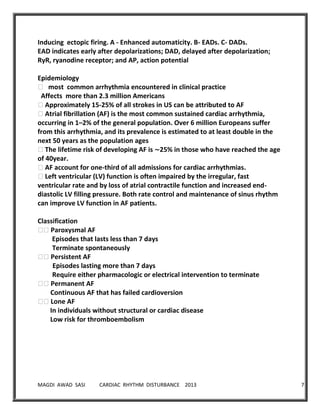 MAGDI AWAD SASI CARDIAC RHYTHM DISTURBANCE 2013 7
Inducing ectopic firing. A - Enhanced automaticity. B- EADs. C- DADs.
EAD indicates early after depolarizations; DAD, delayed after depolarization;
RyR, ryanodine receptor; and AP, action potential
Epidemiology
� most common arrhythmia encountered in clinical practice
Affects more than 2.3 million Americans
�Approximately 15-25% of all strokes in US can be attributed to AF
�Atrial fibrillation (AF) is the most common sustained cardiac arrhythmia,
occurring in 1–2% of the general population. Over 6 million Europeans suffer
from this arrhythmia, and its prevalence is estimated to at least double in the
next 50 years as the population ages
�The lifetime risk of developing AF is ∼25% in those who have reached the age
of 40year.
�AF account for one-third of all admissions for cardiac arrhythmias.
�Left ventricular (LV) function is often impaired by the irregular, fast
ventricular rate and by loss of atrial contractile function and increased end-
diastolic LV filling pressure. Both rate control and maintenance of sinus rhythm
can improve LV function in AF patients.
Classification
��Paroxysmal AF
Episodes that lasts less than 7 days
Terminate spontaneously
��Persistent AF
Episodes lasting more than 7 days
Require either pharmacologic or electrical intervention to terminate
��Permanent AF
Continuous AF that has failed cardioversion
��Lone AF
In individuals without structural or cardiac disease
Low risk for thromboembolism
 