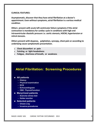 MAGDI AWAD SASI CARDIAC RHYTHM DISTURBANCE 2013 9
CLINICAL FEATURES:
Asymptomatic, discover that they have atrial fibrillation at a doctor’s
appointment. Even without symptoms, atrial fibrillation is a serious medical
condition.
Others present with acute left ventricular failure symptoms if the atrial
contraction is mandatory for cardiac cycle in conditions with high end
intraventricular diastolic pressure i.e. aortic stenosis, HOCM, hypertension or
mitral stenosis.
Others present with dyspnea, palpitation, syncopy, chest pain or according to
underlying cause symptomatic presentation.
Chest discomfort or pain
Fainting or light-headedness
Fatigue, shortness of breath, or weakness
Atrial Fibrillation: Screening Procedures
 All patients
– History
– Physical examination
– ECG
– Echocardiogram
– CBC, Thyroid function
 Many/most patients
– Exercise stress test
– Holter monitor
 Selected patients
– Chest x-ray
– Invasive procedures
 