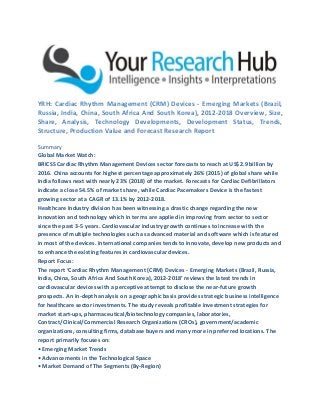 YRH: Cardiac Rhythm Management (CRM) Devices - Emerging Markets (Brazil,
Russia, India, China, South Africa And South Korea), 2012-2018 Overview, Size,
Share, Analysis, Technology Developments, Development Status, Trends,
Structure, Production Value and Forecast Research Report
Summary
Global Market Watch:
BRICSS Cardiac Rhythm Management Devices sector forecasts to reach at US$2.9 billion by
2016. China accounts for highest percentage approximately 26% (2015) of global share while
India follows next with nearly 23% (2018) of the market. Forecasts for Cardiac Defibrillators
indicate a close 54.5% of market share, while Cardiac Pacemakers Device is the fastest
growing sector at a CAGR of 13.1% by 2012-2018.
Healthcare Industry division has been witnessing a drastic change regarding the new
innovation and technology which in terms are applied in improving from sector to sector
since the past 3-5 years. Cardiovascular industry growth continues to increase with the
presence of multiple technologies such as advanced material and software which is featured
in most of the devices. International companies tends to innovate, develop new products and
to enhance the existing features in cardiovascular devices.
Report Focus:
The report ‘Cardiac Rhythm Management (CRM) Devices - Emerging Markets (Brazil, Russia,
India, China, South Africa And South Korea), 2012-2018’ reviews the latest trends in
cardiovascular devices with a perceptive attempt to disclose the near-future growth
prospects. An in-depth analysis on a geographic basis provides strategic business intelligence
for healthcare sector investments. The study reveals profitable investment strategies for
market start-ups, pharmaceutical/biotechnology companies, laboratories,
Contract/Clinical/Commercial Research Organizations (CROs), government/academic
organizations, consulting firms, database buyers and many more in preferred locations. The
report primarily focuses on:
• Emerging Market Trends
• Advancements in the Technological Space
• Market Demand of The Segments (By-Region)
 