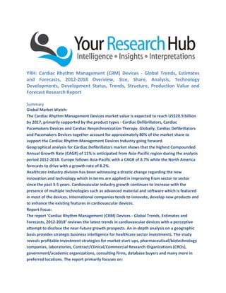 YRH: Cardiac Rhythm Management (CRM) Devices - Global Trends, Estimates
and Forecasts, 2012-2018 Overview, Size, Share, Analysis, Technology
Developments, Development Status, Trends, Structure, Production Value and
Forecast Research Report
Summary
Global Market Watch:
The Cardiac Rhythm Management Devices market value is expected to reach US$20.9 billion
by 2017, primarily supported by the product types - Cardiac Defibrillators, Cardiac
Pacemakers Devices and Cardiac Resynchronization Therapy. Globally, Cardiac Defibrillators
and Pacemakers Devices together account for approximately 80% of the market share to
support the Cardiac Rhythm Management Devices Industry going forward.
Geographical analysis for Cardiac Defibrillators market shows that the highest Compounded
Annual Growth Rate (CAGR) of 11% is anticipated from Asia-Pacific region during the analysis
period 2012-2018. Europe follows Asia-Pacific with a CAGR of 8.7% while the North America
forecasts to drive with a growth rate of 8.2%.
Healthcare Industry division has been witnessing a drastic change regarding the new
innovation and technology which in terms are applied in improving from sector to sector
since the past 3-5 years. Cardiovascular industry growth continues to increase with the
presence of multiple technologies such as advanced material and software which is featured
in most of the devices. International companies tends to innovate, develop new products and
to enhance the existing features in cardiovascular devices.
Report Focus:
The report ‘Cardiac Rhythm Management (CRM) Devices - Global Trends, Estimates and
Forecasts, 2012-2018’ reviews the latest trends in cardiovascular devices with a perceptive
attempt to disclose the near-future growth prospects. An in-depth analysis on a geographic
basis provides strategic business intelligence for healthcare sector investments. The study
reveals profitable investment strategies for market start-ups, pharmaceutical/biotechnology
companies, laboratories, Contract/Clinical/Commercial Research Organizations (CROs),
government/academic organizations, consulting firms, database buyers and many more in
preferred locations. The report primarily focuses on:
 