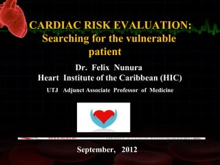 Dr. Felix Nunura
Heart Institute of the Caribbean (HIC)
UTJ Adjunct Associate Professor of Medicine
CARDIAC RISK EVALUATION:
Searching for the vulnerable
patient
September, 2012
 