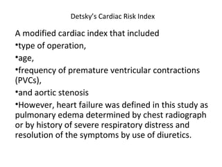 Detsky’s Cardiac Risk Index
A modified cardiac index that included
•type of operation,
•age,
•frequency of premature ventricular contractions
(PVCs),
•and aortic stenosis
•However, heart failure was defined in this study as
pulmonary edema determined by chest radiograph
or by history of severe respiratory distress and
resolution of the symptoms by use of diuretics.
 