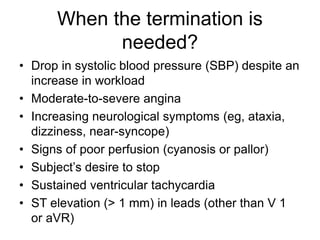 When the termination is
needed?
• Drop in systolic blood pressure (SBP) despite an
increase in workload
• Moderate-to-severe angina
• Increasing neurological symptoms (eg, ataxia,
dizziness, near-syncope)
• Signs of poor perfusion (cyanosis or pallor)
• Subject’s desire to stop
• Sustained ventricular tachycardia
• ST elevation (> 1 mm) in leads (other than V 1
or aVR)
 