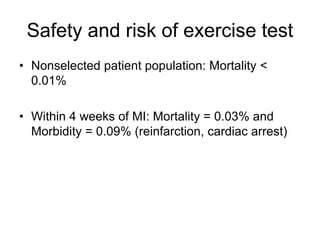 Safety and risk of exercise test
• Nonselected patient population: Mortality <
0.01%
• Within 4 weeks of MI: Mortality = 0.03% and
Morbidity = 0.09% (reinfarction, cardiac arrest)
 