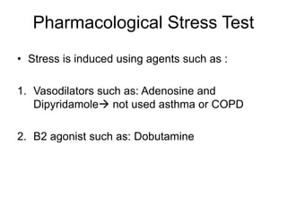 Pharmacological Stress Test
• Stress is induced using agents such as :
1. Vasodilators such as: Adenosine and
Dipyridamole not used asthma or COPD
2. B2 agonist such as: Dobutamine
 
