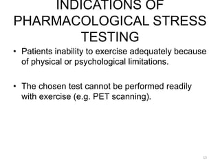 INDICATIONS OF
PHARMACOLOGICAL STRESS
TESTING
13
• Patients inability to exercise adequately because
of physical or psychological limitations.
• The chosen test cannot be performed readily
with exercise (e.g. PET scanning).
 