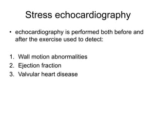 Stress echocardiography
• echocardiography is performed both before and
after the exercise used to detect:
1. Wall motion abnormalities
2. Ejection fraction
3. Valvular heart disease
 