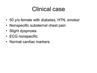 Clinical case
• 50 y/o female with diabetes, HTN, smoker
• Nonspecific substernal chest pain
• Slight dyspnoea
• ECG nonspecific
• Normal cardiac markers
 
