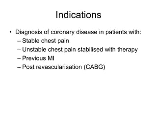 Indications
• Diagnosis of coronary disease in patients with:
– Stable chest pain
– Unstable chest pain stabilised with therapy
– Previous MI
– Post revascularisation (CABG)
 