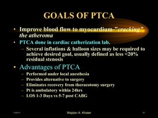 GOALS OF PTCA Improve blood flow to myocardium-” cracking” the atheroma PTCA done in cardiac catherization lab . Several inflations & balloon sizes may be required to achieve desired goal, usually defined as less <20% residual stenosis Advantages of PTCA Performed under local anesthesia Provides alternative to surgery Eliminates recovery from thoracotomy surgery Pt is ambulatory within 24hrs LOS 1-3 Days vs 5-7 post CABG 