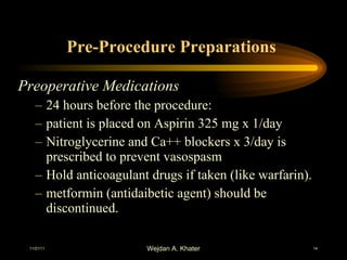 Pre-Procedure Preparations  Preoperative Medications   24 hours before the procedure: patient is placed on Aspirin 325 mg x 1/day Nitroglycerine and Ca++ blockers x 3/day is prescribed to prevent vasospasm Hold anticoagulant drugs if taken (like warfarin). metformin (antidaibetic agent) should be discontinued.  